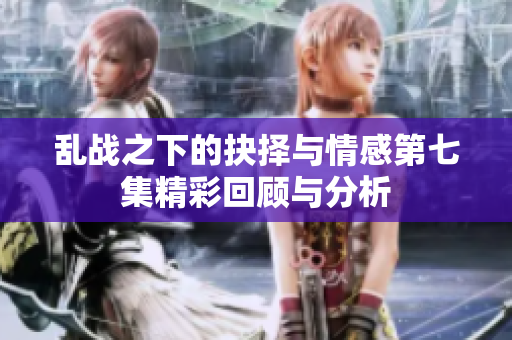 亂戰(zhàn)之下的抉擇與情感第七集精彩回顧與分析