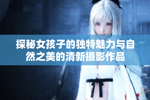 探秘女孩子的獨(dú)特魅力與自然之美的清新攝影作品