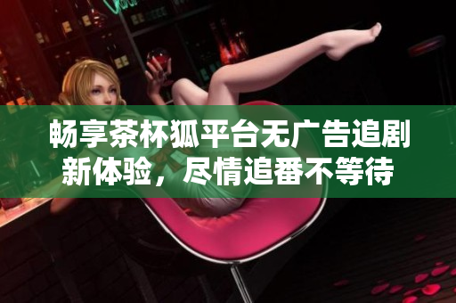 暢享茶杯狐平臺(tái)無(wú)廣告追劇新體驗(yàn)，盡情追番不等待