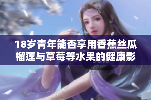 18歲青年能否享用香蕉絲瓜榴蓮與草莓等水果的健康影響