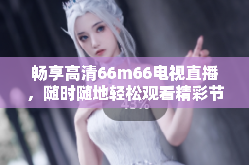 暢享高清66m66電視直播，隨時(shí)隨地輕松觀看精彩節(jié)目