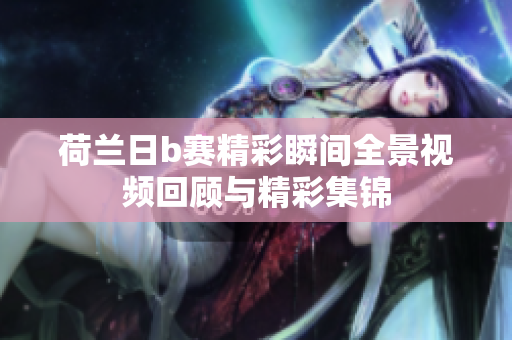 荷蘭日b賽精彩瞬間全景視頻回顧與精彩集錦