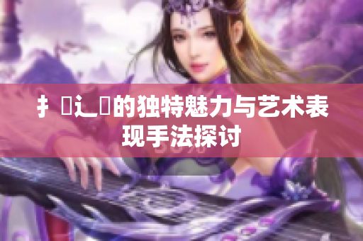 扌喿辶畐的獨(dú)特魅力與藝術(shù)表現(xiàn)手法探討