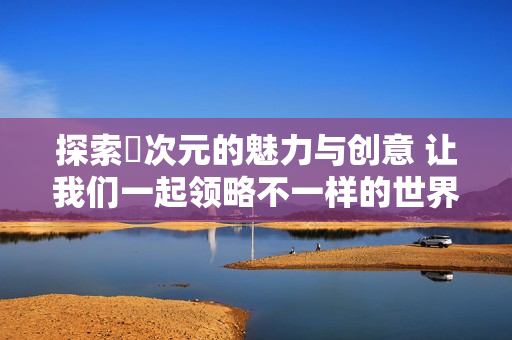 探索囧次元的魅力與創(chuàng)意 讓我們一起領(lǐng)略不一樣的世界