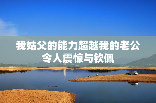 我姑父的能力超越我的老公令人震驚與欽佩