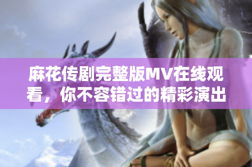 麻花傳劇完整版MV在線觀看，你不容錯(cuò)過(guò)的精彩演出時(shí)刻