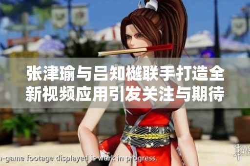 張津瑜與呂知樾聯(lián)手打造全新視頻應(yīng)用引發(fā)關(guān)注與期待