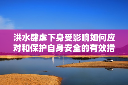 洪水肆虐下身受影響如何應對和保護自身安全的有效措施