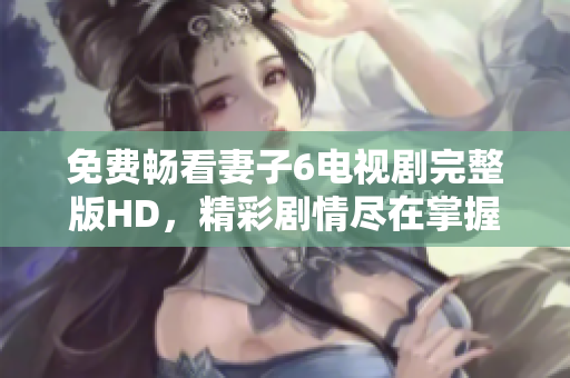 免費(fèi)暢看妻子6電視劇完整版HD，精彩劇情盡在掌握之中