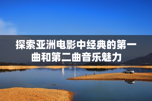 探索亞洲電影中經(jīng)典的第一曲和第二曲音樂魅力