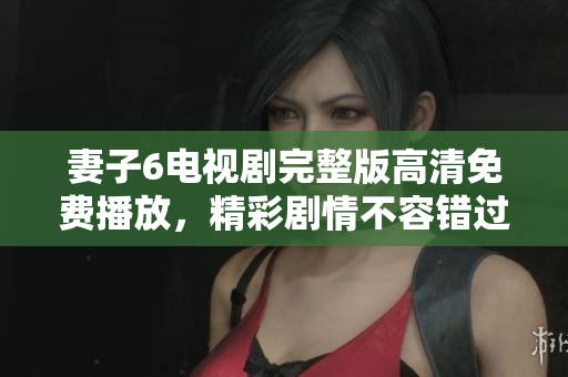 妻子6電視劇完整版高清免費播放，精彩劇情不容錯過！