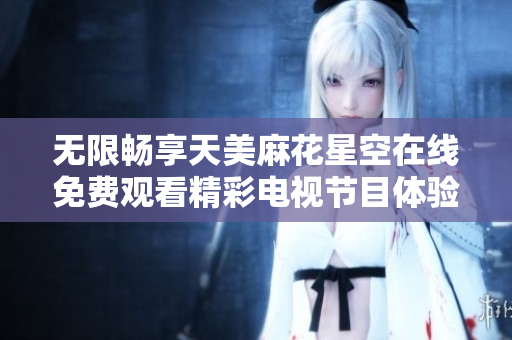 無限暢享天美麻花星空在線免費(fèi)觀看精彩電視節(jié)目體驗(yàn)