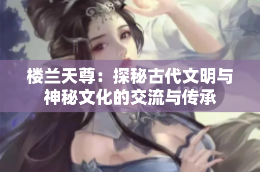 樓蘭天尊：探秘古代文明與神秘文化的交流與傳承