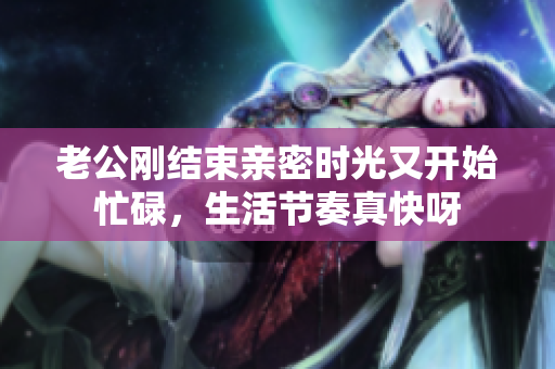 老公剛結(jié)束親密時(shí)光又開始忙碌，生活節(jié)奏真快呀