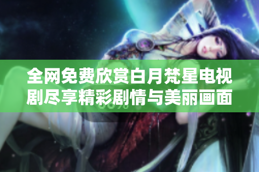 全網(wǎng)免費(fèi)欣賞白月梵星電視劇盡享精彩劇情與美麗畫面