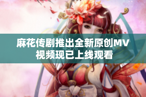 麻花傳劇推出全新原創(chuàng)MV 視頻現(xiàn)已上線觀看