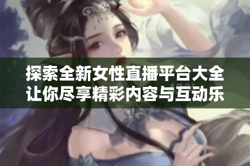 探索全新女性直播平臺大全讓你盡享精彩內(nèi)容與互動樂趣