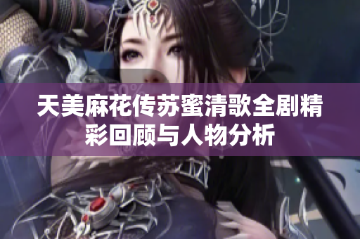 天美麻花傳蘇蜜清歌全劇精彩回顧與人物分析