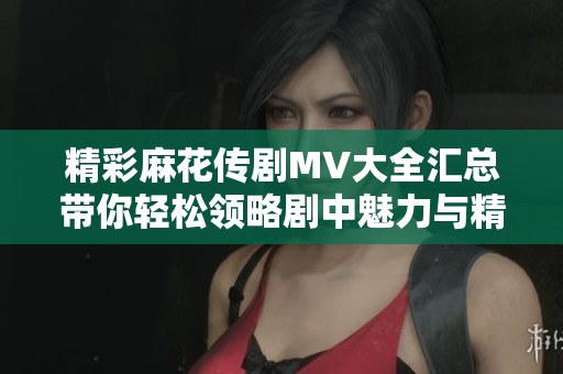 精彩麻花傳劇MV大全匯總帶你輕松領(lǐng)略劇中魅力與精彩瞬間