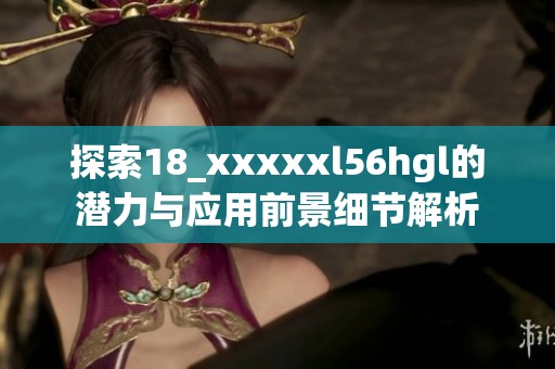 探索18_xxxxxl56hgl的潛力與應(yīng)用前景細(xì)節(jié)解析