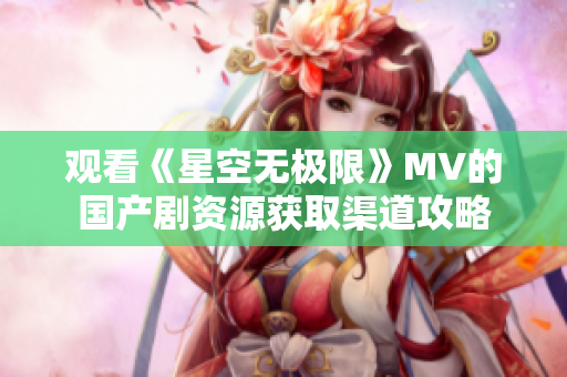 觀看《星空無極限》MV的國產(chǎn)劇資源獲取渠道攻略