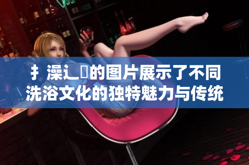 扌澡辶畐的圖片展示了不同洗浴文化的獨(dú)特魅力與傳統(tǒng)
