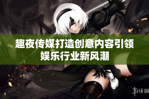 趣夜傳媒打造創(chuàng)意內(nèi)容引領(lǐng)娛樂行業(yè)新風(fēng)潮