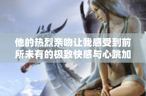 他的熱烈親吻讓我感受到前所未有的極致快感與心跳加速