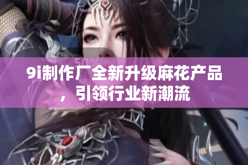 9i制作廠全新升級(jí)麻花產(chǎn)品，引領(lǐng)行業(yè)新潮流