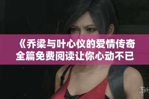 《喬梁與葉心儀的愛情傳奇全篇免費(fèi)閱讀讓你心動(dòng)不已》