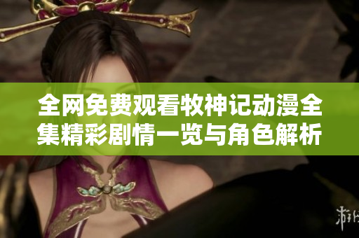 全網(wǎng)免費(fèi)觀看牧神記動(dòng)漫全集精彩劇情一覽與角色解析