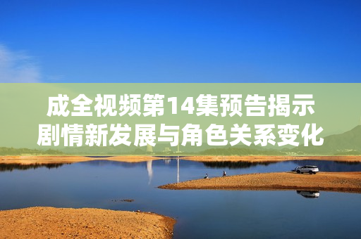 成全視頻第14集預(yù)告揭示劇情新發(fā)展與角色關(guān)系變化