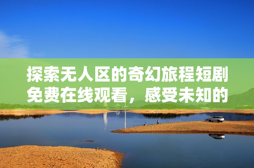探索無人區(qū)的奇幻旅程短劇免費(fèi)在線觀看，感受未知的神秘魅力