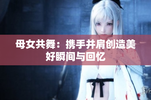 母女共舞：攜手并肩創(chuàng)造美好瞬間與回憶