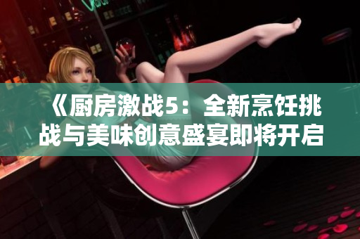 《廚房激戰(zhàn)5：全新烹飪挑戰(zhàn)與美味創(chuàng)意盛宴即將開啟》