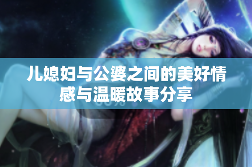 兒媳婦與公婆之間的美好情感與溫暖故事分享
