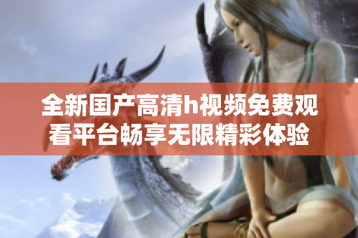 全新國產(chǎn)高清h視頻免費觀看平臺暢享無限精彩體驗