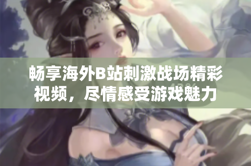 暢享海外B站刺激戰(zhàn)場精彩視頻，盡情感受游戲魅力