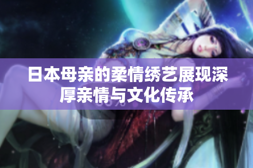 日本母親的柔情繡藝展現(xiàn)深厚親情與文化傳承