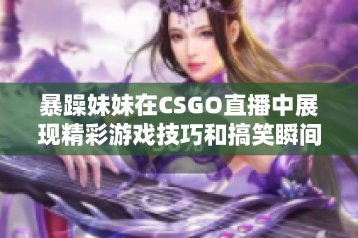 暴躁妹妹在CSGO直播中展現(xiàn)精彩游戲技巧和搞笑瞬間