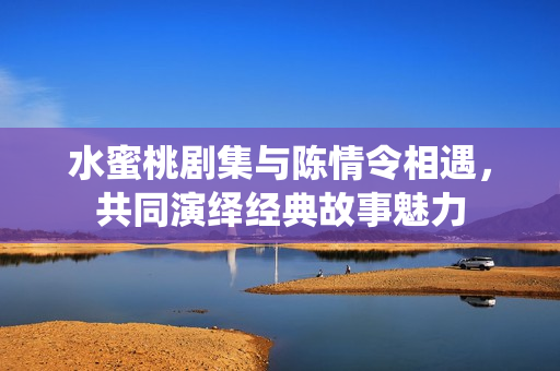 水蜜桃劇集與陳情令相遇，共同演繹經(jīng)典故事魅力