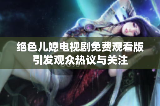 絕色兒媳電視劇免費(fèi)觀看版引發(fā)觀眾熱議與關(guān)注