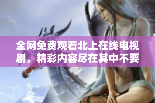 全網(wǎng)免費(fèi)觀看北上在線電視劇，精彩內(nèi)容盡在其中不要錯(cuò)過