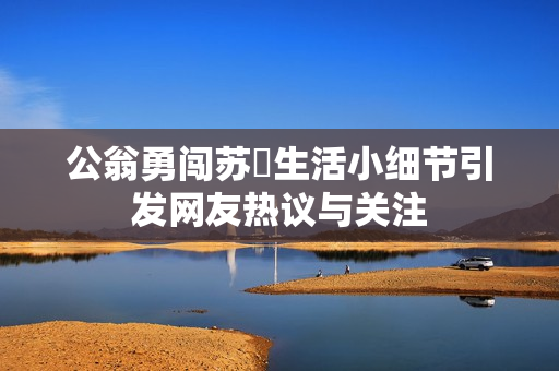 公翁勇闖蘇玥生活小細(xì)節(jié)引發(fā)網(wǎng)友熱議與關(guān)注
