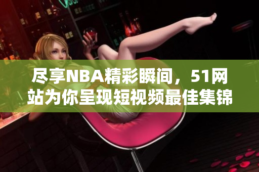 盡享NBA精彩瞬間，51網(wǎng)站為你呈現(xiàn)短視頻最佳集錦