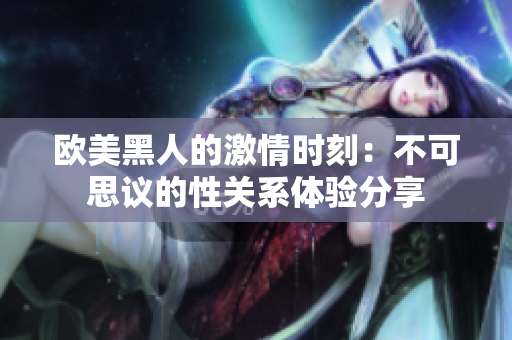 歐美黑人的激情時刻：不可思議的性關(guān)系體驗分享
