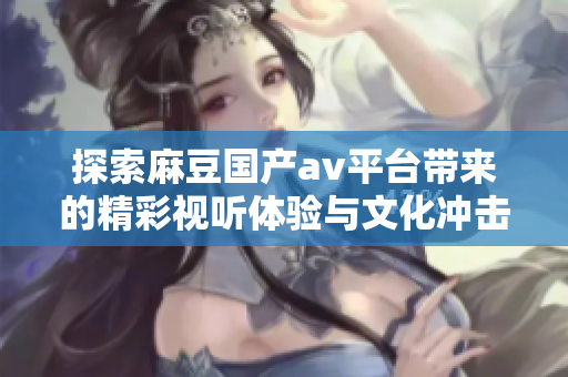 探索麻豆國(guó)產(chǎn)av平臺(tái)帶來(lái)的精彩視聽體驗(yàn)與文化沖擊
