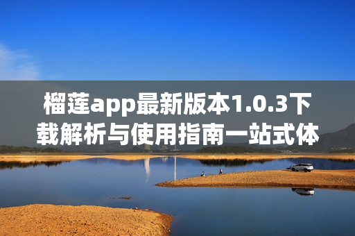 榴蓮app最新版本1.0.3下載解析與使用指南一站式體驗