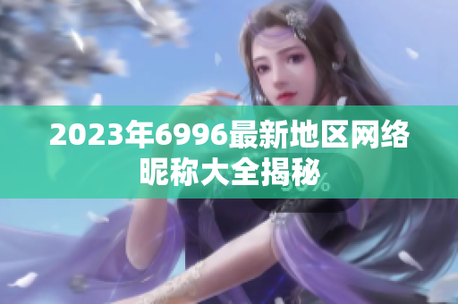 2023年6996最新地區(qū)網(wǎng)絡(luò)昵稱大全揭秘