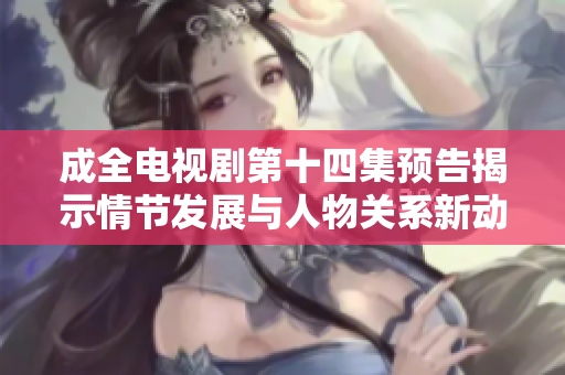 成全電視劇第十四集預(yù)告揭示情節(jié)發(fā)展與人物關(guān)系新動態(tài)
